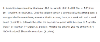 4. A solution is prepared by titrating a 100.0 mL sample of 0.10 M HF (Ka = 7.2 \times
10-4) with 0.10 M NaOH.a. Does the solution contain a strong acid with a strong base, a
strong acid with a weak base, a weak acid with a strong base, or a weak acid with a weak
base? (1 point) b. Estimate the pH at the equivalence point. Will it be equal to 7, greater
than 7, or less than 7? Explain. (1 point) c. What is the pH after 20.0 mL of the 0.10 M
NaOH is added? Show all calculations. (3 points)