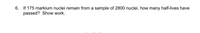 6. If 175 markium nuclei remain from a sample of 2800 nuclei, how many half-lives have
passed? Show work.
