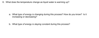 6. What does the temperature change as liquid water is warming up?
a. What type of energy is changing during this process? How do you know? Is it
increasing or decreasing?
b. What type of energy is staying constant during this process?
