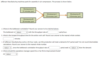 Jefferson Manufacturing machines parts for assembly in air compressors. The process is shown below.
Workstation A
15 minutes/part
Workstation B
20 minutes/part
At -Select-
Workstation C
30 minutes/part
Workstation D
40minutes/part
a. Where is the bottleneck workstation? Round your answer to two decimal places.
The bottleneck is -Select-
with the throughput rate of
parts/hour.
b. What is the longest throughput time for the entire work cell? Round your answer to the nearest whole number.
minutes
C. If Jefferson Manufacturing works a 40-hour week, can this production cell meet a demand of 67 parts/week? Do not round intermediate
calculations. Round your answer to the nearest whole number.
-Select- since the bottleneck workstation throughput rate of
d. Where should the operations manager spend his or her firm's improvement funds?
parts/week is -Select-than the demand.