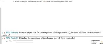 & 50% Part (a) Write an expression for the magnitude of charge moved, Q, in terms of N and the fundamental
charge e?
* 50% Part (b) Calculate the magnitude of the charged moved, Q, in coulombs?
In
: To start a car engine, the car battery moves N-5.75 x 1021 electrons through the starter motor.
Tinm
Grade Summary
Deductions
Potential
0%
100%