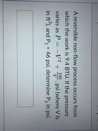 A reversible non-flow process occurs from
which the work is 9.4 BTU. If the pressure
100
varies as P = -V² + , psi (where V is
V
in ft), and P, = 46 psi, determine P2 in psi.
