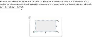 10. Three point-like charges are placed at the corners of a rectangle as shown in the figure, a = 38.0 cm and b = 52.0
cm. Find the minimum amount of work required by an external force to move the charge q1 to infinity. Let q₁ = +2.60 µC,
92-3.10 µC, 93 = -3.80 μC.
J
91
1
93
92