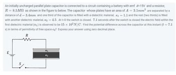 An initially uncharged parallel plate capacitor is connected to a circuit containing a battery with emf -15V and a resistor,
R = 8.5MN as shown in the figure to below. The capacitor whose plates have an area of A = 3.1mm² are separated by a
distance of d = 3.4mm and one third of the capacitor is filled with a dielectric material, K₁= 1.1 and the rest (two thirds) is filled
with another dielectric material, K₂=4.5. At t=0 the switch is closed. 7.1 seconds after the switch is closed the electric field within the
first dielectric material (₁) is observed to be 15 x 10³ N/C. Find the potential difference across the capacitor at this instant (t = 7.1
s) in terms of permitivity of free space €0? Express your answer using zero decimal place.
R
S
K₁
K₂