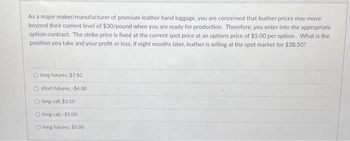 As a major maker/manufacturer of premium leather hand luggage, you are concerned that leather prices may move
beyond their current level of $30/pound when you are ready for production. Therefore, you enter into the appropriate
option contract. The strike price is fixed at the current spot price at an options price of $5.00 per option. What is the
position you take and your profit or loss, if eight months later, leather is selling at the spot market for $38.50?
Olong futures, $7.50
Oshort futures, -$4.00
Olong call, $3.50
Olong call, -$5.00
O long futures, $5.00