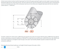 A heat recovery device involves transferring energy from the hot flue gases passing through an annular region to pressurized water
flowing through the inner tube of the annulus. The inner tube has inner and outer diameters of 24 and 30 mm and is connected by 8
struts to an insulated outer tube of 50-mm diameter. Each strut is 3 mm thick and is integrally fabricated with the inner tube from
carbon steel (k = 50 W/m-K).
+ t = 3 mm
1=3
↑
Do
D₁,2
D₁,1
+
h
Water
Gas
Consider conditions for which water at 300 K flows through the inner tube at 0.161 kg/s while flue gases at 800 K flow through the
annulus, maintaining a convection coefficient of 100 W/m².K on both the struts and the outer surface of the inner tube. What is the
rate of heat transfer per unit length of tube from gas to the water? Use the Dittus-Boelter equation to obtain the water-side
convection coefficient.
Determine the rate of heat transfer per unit length of tube from gas to the water, in W/m.
W/m
q= i