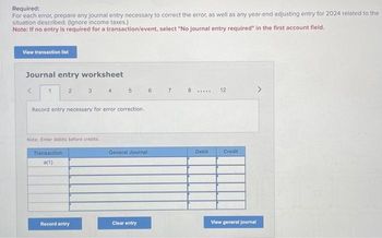 Required:
For each error, prepare any journal entry necessary to correct the error, as well as any year-end adjusting entry for 2024 related to the
situation described. (Ignore income taxes.)
Note: If no entry is required for a transaction/event, select "No journal entry required" in the first account field.
View transaction list
Journal entry worksheet
<
1
2
3
4
5
6
7
8
12
*****
Record entry necessary for error correction.
Note: Enter debits before credits.
Transaction
a(1)
General Journal
Debit
Credit
View general journal
Clear entry
Record entry