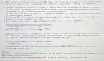 Conrad Playground Supply underwent a restructuring in 2024. The company conducted a thorough internal audit, during which the
following facts were discovered. The audit occurred during 2024 before any adjusting entries or closing entries are prepared.
a. Additional computers were acquired at the beginning of 2022 and added to the company's office network. The $41,500 cost of
the computers was inadvertently recorded as maintenance expense. Computers have five-year useful lives and no material
salvage value. This class of equipment is depreciated by the straight-line method.
b. Two weeks prior to the audit, the company paid $13,500 for assembly tools and recorded the expenditure as office supplies. The
error was discovered a week later.
c. On December 31, 2023, merchandise inventory was understated by $71,000 due to a mistake in the physical inventory count.
The company uses the periodic inventory system.
d. Two years earlier, the company recorded a 5% stock dividend (1,300 common shares, $1 par) as follows:
Account Name
Retained earnings
Common stock
Debit
1,300
Credit
1,300
The shares had a market price at the time of $11 per share.
e. At the end of 2023, the company failed to accrue $90,000 of interest expense that accrued during the last four months of 2023
on bonds payable. The bonds, which were issued at face value, mature in 2028. The following entry was recorded on March 1,
2024, when the semiannual interest was paid, as well as on September 1 of each year:
Account Name:
Interest expense
Cash
Debit
135,000
Credit
135,000
f. A three-year liability insurance policy was purchased at the beginning of 2023 for $69,900. The full premium was debited to
insurance expense at the time.
Required:
For each error, prepare any journal entry necessary to correct the error, as well as any year-end adjusting entry for 2024 related to the
situation described. (Ignore income taxes.)
Note: If no entry is required for a transaction/event, select "No journal entry required" in the first account field.