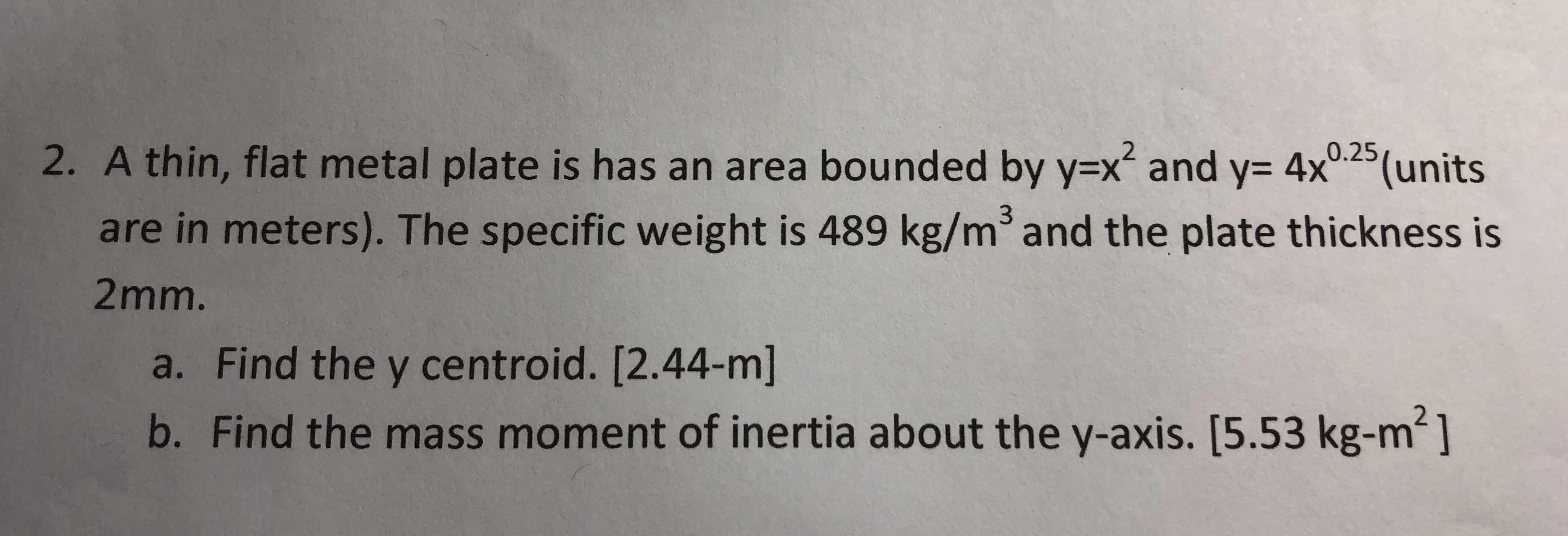 2. A thin, flat metal plate is has an area bounded by yx and y- 4x025(units
are in meters). The specific weight is 489 kg/m3and the plate thickness is
2mm.
a. Find the y centroid. [2.44-m]
b. Find the mass moment of inertia about the y-axis. [5.53 kg-m2]
