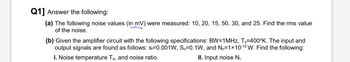 Q1] Answer the following:
(a) The following noise values (in mV) were measured: 10, 20, 15, 50, 30, and 25. Find the rms value
of the noise.
(b) Given the amplifier circuit with the following specifications: BW=1MHz, Ts=400°K. The input and
output signals are found as follows: si=0.001W, So=0.1W, and No=1×10-12 W. Find the following:
I. Noise temperature Te, and noise ratio.
II. Input noise Ni.