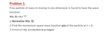 Problem 1:
Free particle of mass m moving in one dimension is found to have the wave
function:
4(x, 0) = A e-1x1
1- Normalize (x, 0)
2-Find the momentum space wave function (k) of the particle at t = 0.
3-Construct (x, t) in the form of an integral.