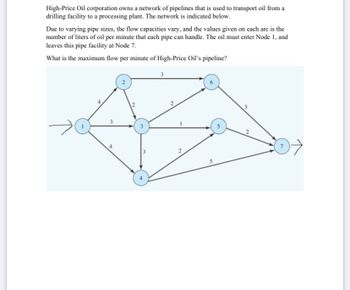 High-Price Oil corporation owns a network of pipelines that is used to transport oil from a
drilling facility to a processing plant. The network is indicated below.
Due to varying pipe sizes, the flow capacities vary, and the values given on each arc is the
number of liters of oil per minute that each pipe can handle. The oil must enter Node 1, and
leaves this pipe facility at Node 7.
What is the maximum flow per minute of High-Price Oil's pipeline?
2
3
S