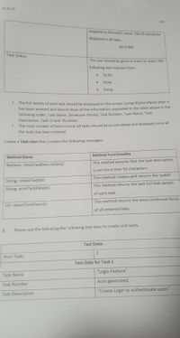 21: 22: 23
2027
assigned to the task's name. The ID should be
displayed in all caps:
AD:0:INA
Task Status
The user should be given a menu to select the
following task statuses from:
To Do
Done
Doing
1. The full details of each task should be displaved on the screen (using JOptionPane) after it
has been entered and should show all the information requested in the table above in the
following order: Task Status, Developer Details, Task Number, Task Name, Task
Description, Task ID and Duration;
7. The total number of hours across all tasks should be accumulated and displayed once all
the tasks has been entered.
Create a Task class that contains the following messages:
Method Functionality
Method Name
This method ensures that the task description
Boolean: checkTaskDescription()
is not more than 50 characters.
This method creates and returns the taskID
String: createTaskID()
This method returns the task full task details
String: printTaskDetails()
of each task.
This method returns the total combined hours
Int: returnTotalHours()
of all entered tasks.
8.
Please use the following the following test data to create unit tests.
Test Data:
2
Num Tasks
Test Data for Task 1
"Login Feature"
Task Name
Auto generated.
Task Number
"Create Login to authenticate users"
Task Description
