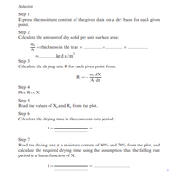 Solution
Step 1
Express the moisture content of the given data on a dry basis for each given
point.
Step 2
Calculate the amount of dry solid per unit surface area:
ms = thickness in the tray x
А
..kgd.s./m²
Step 3
Calculate the drying rate R for each given point from:
m, dX
R=-
A dt
Step 4
Plot R vs X.
Step 5
Read the values of X, and R. from the plot.
Step 6
Calculate the drying time in the constant-rate period:
Step 7
Read the drying rate at a moisture content of 80% and 70% from the plot, and
calculate the required drying time using the assumption that the falling rate
period is a linear function of X.