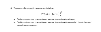 4. The energy, W, stored in a capacitor is below.
W (C, &) =
2 C
a. Find the rate of energy variation as a capacitor varies with charge.
b. Find the rate of energy variation as a capacitor varies with potential change, keeping
capacitance constant.