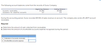 The following account balances come from the records of Ourso Company:
Beginning Balance
$3,099
Ending Balance
$3,860
Accounts receivable
Allowance for doubtful accounts
127
175
During the accounting period, Ourso recorded $11,150 of sales revenue on account. The company also wrote off a $177 account
receivable.
Required
a. Determine the amount of cash collected from receivables.
b. Determine the amount of uncollectible accounts expense recognized during the period.
a. Collections of accounts receivable
b. Uncollectible accounts expense
