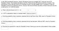 In the 1992 presidential election, Alaska's 40 election districts averaged 1871 votes per district for
President Clinton. The standard deviation was 574. (There are only 40 election districts in Alaska.) The
distribution of the votes per district for President Clinton was bell-shaped. Let X = number of votes for
President Clinton for an election district. (Source: The World Almanac and Book of Facts) Round all answers
except part e. to 4 decimal places.
a. What is the distribution of X? X - N(
b. Is 1871 a population mean or a sample mean? Select an answer v
c. Find the probability that a randomly selected district had fewer than 1880 votes for President Clinton.
d. Find the probability that a randomly selected district had between 1848 and 2087 votes for President
Clinton.
e. Find the first quartile for votes for President Clinton. Round your answer to the nearest whole number.
