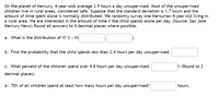 On the planet of Mercury, 4-year-olds average 2.9 hours a day unsupervised. Most of the unsupervised
children live in rural areas, considered safe. Suppose that the standard deviation is 1.7 hours and the
amount of time spent alone is normally distributed. We randomly survey one Mercurian 4-year-old living in
a rural area. We are interested in the amount of time X the child spends alone per day. (Source: San Jose
Mercury News) Round all answers to 4 decimal places where possible.
a. What is the distribution of X? X - N
b. Find the probability that the child spends less than 2.4 hours per day unsupervised.
c. What percent of the children spend over 4.8 hours per day unsupervised.
% (Round to 2
decimal places)
d. 70% of all children spend at least how many hours per day unsupervised?
hours.
