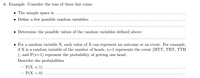 6. Example. Consider the toss of three fair coins:
• The sample space is ....
• Define a few possible random variables:
• Determine the possible values of the random variables defined above:
• For a random variable X, each value of X can represent an outcome or an event. For example,
if X is a random variable of the number of heads, x=1 represents the event {HTT, THT, TTH
}, and P(x=1) represent the probability of getting one head.
Describe the probabilities
- P(X < 1)
- P(X > 0) ...
..
