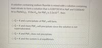 A solution containing sodium fluoride is mixed with a solution containing
lead nitrate to form a solution that is 0.00720 M in NaF and 0.000640
M in Pb(NO3)2. If the Ksp for PBF2 is 3.3x10-8, then
O Q > K and a precipitate of PBF2 will form.
Q< K and more PBF2 will precipitate since the solution is not
supersaturated.
Q < K and PBF2 does not precipitate.
く
O Q = K and the system is at equilibrium.
