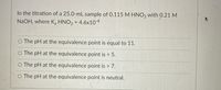 In the titration of a 25.0-mL sample of 0.115 M HNO, with 0.21 M
NaOH, where K, HNO2 = 4.6x104
%3D
O The pH at the equivalence point is equal to 11.
The pH at the equivalence point is < 5.
O The pH at the equivalence point is > 7.
The pH at the equivalence point is neutral.
