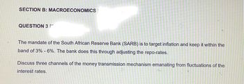 SECTION B: MACROECONOMICS
QUESTION 3
The mandate of the South African Reserve Bank (SARB) is to target inflation and keep it within the
band of 3% - 6%. The bank does this through adjusting the repo-rates.
Discuss three channels of the money transmission mechanism emanating from fluctuations of the
interest rates.