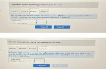 aces
s
Complete this question by entering your answers in the tabs below.
Required C
Aram sold a capital asset that he owned for more than one year for a $2,640 loss, a capital asset that he owned for six
months for a $4,480 gain, and a capital asset he owned for two months for a $440 loss.
Required A Required B
Taxable income
Income tax ordinary rates
Required A
Required B
Complete this question by entering your answers in the tabs below.
Required D
Required C
Taxable income
Income tax ordinary rates
< Required B
Required D
Required D >
Aram sold a capital asset that he owned for more than one year for a $3,420 gain, a capital asset that he owned for more
than one year for a $440 loss, a capital asset that he owned for six months for a $340 gain, and a capital asset he owned for
two months for a $2,180 loss.
< Required C
Required D