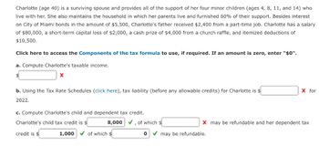 Charlotte (age 40) is a surviving spouse and provides all of the support of her four minor children (ages 4, 8, 11, and 14) who
live with her. She also maintains the household in which her parents live and furnished 60% of their support. Besides interest
on City of Miami bonds in the amount of $5,500, Charlotte's father received $2,400 from a part-time job. Charlotte has a salary
of $80,000, a short-term capital loss of $2,000, a cash prize of $4,000 from a church raffle, and itemized deductions of
$10,500.
Click here to access the Components of the tax formula to use, if required. If an amount is zero, enter "$0".
a. Compute Charlotte's taxable income.
X
b. Using the Tax Rate Schedules (click here), tax liability (before any allowable credits) for Charlotte is $
2022.
c. Compute Charlotte's child and dependent tax credit.
Charlotte's child tax credit is $
credit is $
8,000 ✓, of which $
1,000 ✓of which $
0
X for
X may be refundable and her dependent tax
may be refundable.