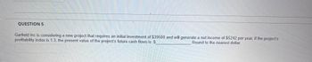 QUESTION 5
Garfield Inc is considering a new project that requires an initial investment of $39500 and will generate a net income of $5242 per year, if the project's
profitability index is 1.3, the present value of the project's future cash flows is $
Round to the nearest dollar.