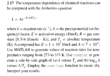 2.17 The temperature dependence of chemical reactions can
be computed with the Arrhenius equation:
k = Ae-EART)
where k = reaction rate (s'), A = the preexponential (or fre-
quency) factor, E activation energy (J/mol), R = gas con-
stant [8.314 J/(mole ·K)], and T = absolute temperature
(K). A compound has E = 1 × 10° J/mol and A = 7 x 101.
Use MATLAB to generate values of reaction rates for tem-
peratures ranging from 273 to 333 K. Use subplot to gen-
erate a side-by-side graph of (a) k versus 7 and (b) logo k
versus 1/7 Employ the semilogy function to create (b).
Interpret your results.