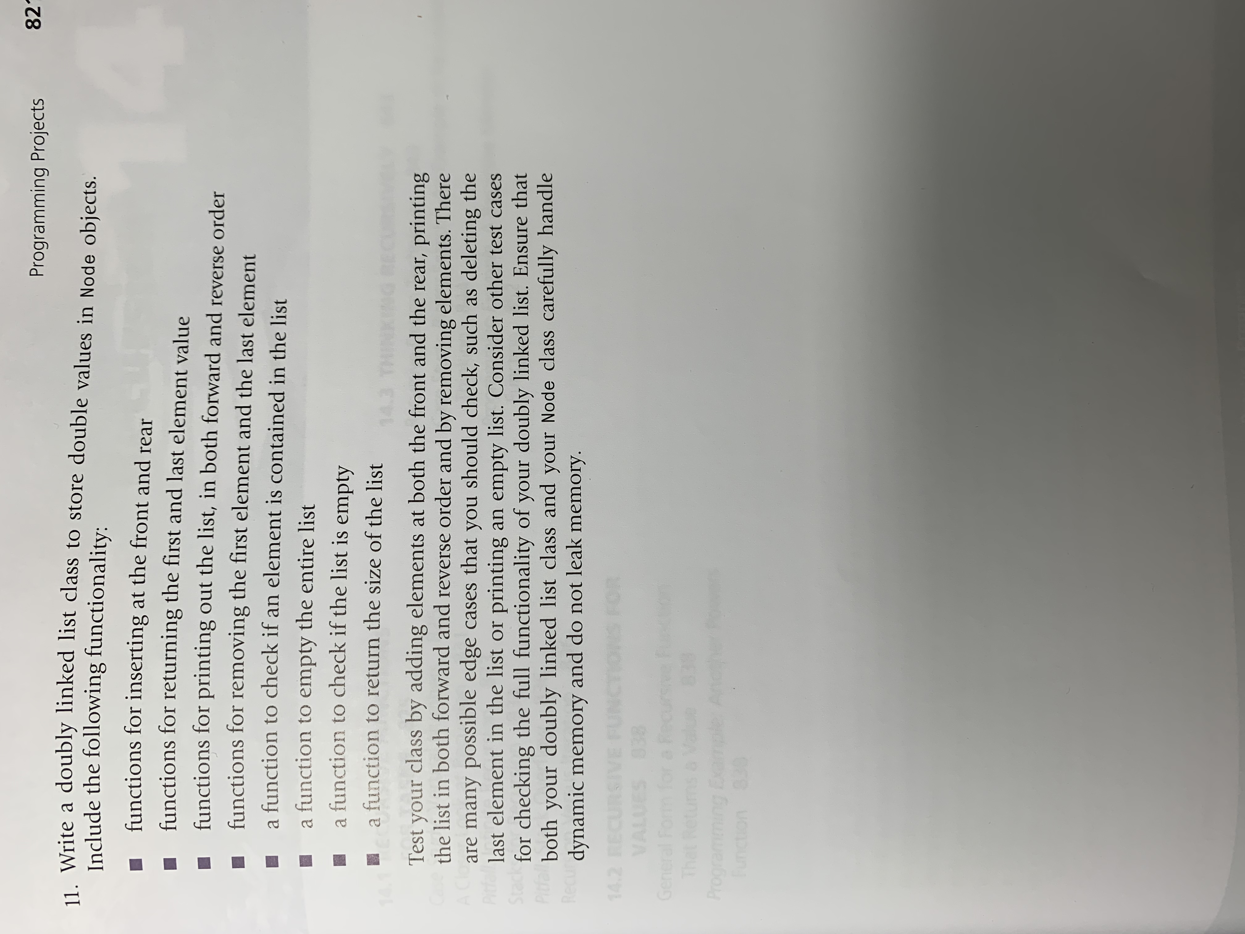 821
Programming Projects
. Write a doubly linked list class to store double values in Node objects.
Include the following functionality:
functions for inserting at the front and rear
functions for returning the first and last element value
functions for printing out the list, in both forward and reverse order
functions for removing the first element and the last element
a function to check if an element is contained in the list
a function to empty the entire list
a function to check if the list is empty
a function to return the size of the list
Test your class by adding elements at both the front and the rear, printing
the list in both forward and reverse order and by removing elements. There
are many possible edge cases that you should check, such as deleting the
last element in the list or printing an empty list. Consider other test cases
for checking the full functionality of your doubly linked list. Ensure that
both your doubly linked list class and your Node class carefully handle
dynamic memory and do not leak memory.
General
That Retum

