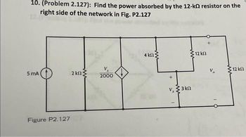 10. (Problem 2.127): Find the power absorbed by the 12-kΩ resistor on the
right side of the network in Fig. P2.127
5 mA
Figure P2.127
2 ΚΩΣ
2000
4 ΚΩ ;
V, ΣΚΩ
-
* 12 ΚΩ
+
-
• 12 ΚΩ