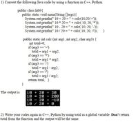 1) Convert the following Java code by using a function in C++, Python.
public class lab9{
public static void main(String [Jargs){
System.out.println(" 10 + 20 =" + calc(10,20,+));
System.out.println(" 10 * 20 = "+ calc( 10, 20, "*'));
System.out.println(" 10 - 20 = "+ calc( 10, 20, -));
System.out.println(" 10/ 20 ="+ calc( 10, 20, "));
}
public static int calc (int arg1, int arg2, char arg3) {
int total=0;
if (arg3 ='+)
total = argl + arg2;
if (arg3 ==*)
total = argl * arg2;
if (arg3 =='-')
total = argl - arg2;
if (arg3 == '")
total = argl / arg2;
return total; }
%3D
%3D
10 + 20
10 * 20
20
10 / 20
The output is
30
= 200
-10
10
-
2) Write your codes again in C++, Python by using total as a global variable. Don't return
total from the function and the output will be the same.
