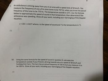 9.
(3)
An ambulance is driving away from you in an area with a speed limit of 50 km/h. You
measure the frequency of one of its siren tones to be 737 Hz, when you know the actual
frequency of the tone to be 770 Hz. The temperature outside is 13°C. Use the formula
below to approximate the speed of sound in that temperature, then determine if the
ambulance was speeding. Show all your work, including your rearranging of the Doppler
equation.
v = 331 +0.61T where v is the speed of sound and T is the temperature in °C.
10. Using the same formula for the speed of sound in question 9, calculate the
temperature outside if your friend is driving towards you at a speed of 30 km/h and
honking their horn. The horn has an actual frequency of 150 Hz but you measure it to
be 154 Hz. Show all your work, including your rearranging of the Doppler equation.
(3)
8