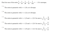 1
+
+
144
Find the sum of the series
+
36
18
if it converges.
72
A.
The series is geometric with r = 1/9, so it diverges.
В.
The series is geometric with r=1/2, so it diverges.
OC.
The series is geometric with r = 1/2 and c= 1/9. Its sum is
1-
16*
2
The series is geometric with r = 1/2 and c= 1/9. Its sum is
OE.
2
The series is geometric with r = 1/9 and c= 1/2. Its sum is
1
||
