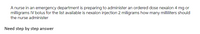 A nurse in an emergency department is preparing to administer an ordered dose nexalon 4 mg or
milligrams IV bolus for the list available is nexalon injection 2 miligrams how many milliliters should
the nurse administer
Need step by step answer
