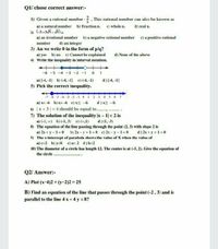 Q1/ chose correct answer:-
1) Given a rational number - 2, This rational number can also be known as
a) a natural number b) Fraction n. c) whole n.
2) (-5+25-5) is
a) an irrational number b) a negative rational number c) a positive rational
d) real n.
d) an integer
3) An we write 0 in the form of p/q?
number
a) yes b) no c) Cannot be explained
d) None of the above
4) Write the inequality in interval notation.
-6 -5 -4 -3 -2 -1
a) [-4, -1) b) (-4, -1] c) (-4, -1)
d) [-4, -1]
5) Pick the correct inequality.
-7 -6 -5 4 -3 -2
a) x< -6 b)x> -6 c) xs -6
6) |x + 3| = 4 should be equal to .,
7) The solution of the inequality |x - 1|< 2 is
a) (-1, x) b) (-1, 3) c) (,1)
8) The equation of the line passing through the point (2, 3) with slope 2 is
a) 2x + y - 1=0 b) 2x - y +1 =0 c) 2x- y-1= 0
01 2 3 4 5 6 7
d) x2 -6
d) (1, -3)
d) 2x + y +1=0
9) The x-intercept of parabola shows the value of X when the value of
a) c=2 b) y=0 c) a= 2 d) b=2
10) The diameter of a circle has length 12. The center is at (-5, 2). Give the equation of
the circle ..
Q2/ Answer:-
A) Plot (x-4)2 + (y-2)2 = 25
B) Find an equation of the line that passes through the point (-2, 3) and is
parallel to the line 4 x + 4 y = 8?
