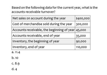 Based on the following data for the current year, what is the
accounts receivable turnover?
Net sales on account during the year
$400,000
Cost of merchandise sold during the year 300,000
Accounts receivable, the beginning of year 45,000
Accounts receivable, end of year
35,000
Inventory, the beginning of year
90,000
Inventory, end of year
110,000
a. 11.4
b. 10
c. 8.9
d. 4