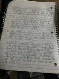 6,What centripe tal force 1s needed to Keep
a mass of 2.0.kg mouing on a Smoth
flour in a circulaz path of radius isom
and making one revolotion every 45?
71n0rder to swing a 0.1
to one end of a
çırcle of radios 0.5m so thut its
tangenial Spel d s O,2 mis, what
Centripetal Faree must youexert on the
mass through the cord?
ky mass tied
Cord In a horizontul
8 Calculate the ar avitational focce ofe
attraction between a mass OF JO Rg
and a mas5 Of 60 Kg when they
are 2.0 m
apart,
94atudent attaches a muss Of 6.5ng to
one end of a rope. The Studente then
Swings the maso ina horiLontal
cırcde haping a radius of Im so
that Its tangential spred is 4m
What centripetal force must be exerted
on the mass to nele H moviny in
a circle?
