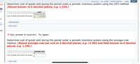 CALCULATOR
FULL SCREEN
PRINTER VERSION
( BACK
NEXT
Determine cost of goods sold during the period under a periodic inventory system using the LIFO method.
(Round answer to 0 decimal places, e.g. 1,250.)
ECES
а-с
a-
LIFO
Cost of goods sold during the period
63,000
cart
SHOW SOLUTION
on)
LINK TO TEXT
udy
X Your answer is incorrect. Try again.
Determine cost of goods sold during the period under a periodic inventory system using the average-cost
method. (Round average-cost per unit to 3 decimal places, e.g. 12.502 and final answer to 0 decimal
places, e.g. 1,250.)
Average-cost
Cost of goods sold during the period
LINK TO TEXT
