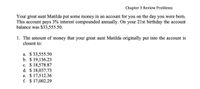 Chapter 3 Review Problems
Your great aunt Matilda put some money in an account for you on the day you were born.
This account pays 3% interest compounded annually. On your 21st birthday the account
balance was $33,555.50.
1. The amount of money that your great aunt Matilda originally put into the account is
closest to:
a. $ 33,555.50
b. $ 19,136.23
c. $ 18,578.87
d. $ 18,037.73
e. $ 17,512.36
f. $ 17,002.29
