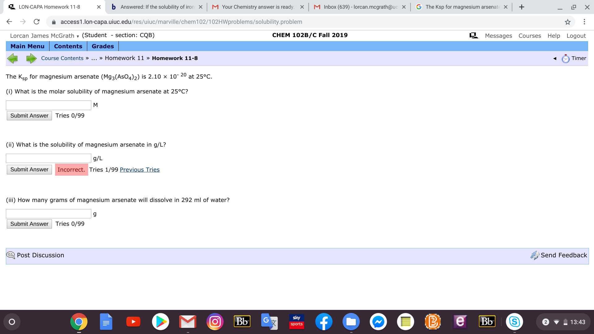 b
M Your Chemistry answer is ready
xM Inbox (639) - lorcan.mcgrath@uc X
G The Ksp for magnesium arsenate
LON-CAPA Homework 11-8
Answered: If the solubility of iron
X
X
C
access1.lon-capa.uiuc.edu/res/uiuc/marville/chem102/102HWproblems/solubility.problem
CHEM 102B/C Fall 2019
Lorcan James McGrath (Student - section: CQB)
Messages Courses Help Logout
Main Menu
Contents
Grades
Course Contents » ... » Homework 11 » Homework 11-8
Timer
The Ksp for magnesium arsenate (Mg3(AsO4)2) is 2.10 x 10 20 at 25°C
(i) What is the molar solubility of magnesium arsenate at 25°C?
M
Tries 0/99
Submit Answer
(ii) What is the solubility of magnesium arsenate in g/L?
g/L
Incorrect. Tries 1/99 Previous Tries
Submit Answer
(iii) How many grams of magnesium arsenate will dissolve in 292 ml of water?
Tries 0/99
Submit Answer
Post Discussion
Send Feedback
B
e
sky
Bb
f
Bb
13:43
sports
o
