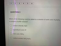 1
4
QUESTION 3
Which of the following could be added to a solution of acetic acid, HC2H3O2
to prepare a buffer solution?
O sodium chloride, NaCl
O hydrofluoric acid, HF
O nitric acid, HNO3
sodium acetate, NAC2H302
