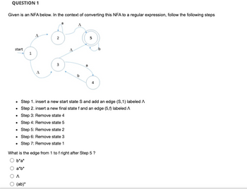 QUESTION 1
Given is an NFA below. In the context of converting this NFA to a regular expression, follow the following steps
start
1
.
A
2
3
A
b
4
Step 1. insert a new start state S and add an edge (S,1) labeled A
Step 2. insert a new final state f and an edge (5,f) labeled A
• Step 3: Remove state 4
• Step 4: Remove state 5
• Step 5: Remove state 2
• Step 6: Remove state 3
• Step 7: Remove state 1
What is the edge from 1 to f right after Step 5 ?
b*a*
a*b*
A
(ab)*