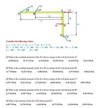 F1
F2
ba
C
F3
A
B
d.
b
F4
Consider the following values: -
F5
a = 7 m; b = 3 m; c = 7 m; d = 3 m;
F1 = 3 kN; F2 = 11 kN; F3 = 2 kN; F4 = 20 kN; F5 = 2 kN;
a = 30°
e = 60°
, B = 30°
1] What is the resultant moment of the five forces acting on the rod about point A?
a) 90.8 kN.m
b) 72.7 kN.m
c) 14.6 kN.m
d) 55.9 kN.m
e) 21.6 kN.m
f) 61.3 kN.m
2] What is the resultant moment of the five forces acting on the rod about point B?
a) 77.8 kN.m
b) 25.7 kN.m
c) 38.6 kN.m
d) 18.9 kN.m
e) 37.9 kN.m
f) 84.2 kN.m
3] What is the resultant moment of the five forces acting on the rod about point C?
a) 35.7 kN.m
b) 21.1 kN.m
c) 714.6 kN.m
d) 69.1 kN.m
e) 51.4 kN.m
f) 85.3 kN.m
4] What is the resultant moment of the five forces acting on the rod about point D?
a) 17.8 kN.m
b) 55.7 kN.m
c) 44.6 kN.m
d) 18.9 kN.m
e) 21.5 kN.m
f) 30.1 kN.m
5] What is the moment of the force F2 about point E?
a) 81.7 kN.m
b) 78.1 kN.m
c) 64.6 kN.m
d) 73.1 kN.m
e) 54.6 kN.m
f) 61.3 kN.m
