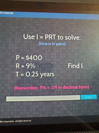 ple Interest
Use I = PRT to solve.
(time is in years)
P = $400
R = 9%
T = 0.25 years
%3D
Find I.
%3D
%3D
(Remember, 9% = .09 in decimal form)
Enter
llus Corporation. All Rights Reserved.
