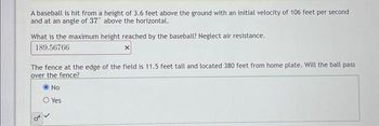 A baseball is hit from a height of 3.6 feet above the ground with an initial velocity of 106 feet per second
and at an angle of 37" above the horizontal.
What is the maximum height reached by the baseball? Neglect air resistance.
189.56766
x
The fence at the edge of the field is 11.5 feet tall and located 380 feet from home plate. Will the ball pass
over the fence?
Ⓒ No
O Yes