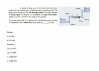 A pump is being used to lift water from the bottom
tank to the top tank in a pipe of diameter (d) at a discharge (Q). The
pipe system comprises four 90° threaded elbows. The pipe entrance
is sharp-edged, and the pipe exit is sudden. An Angle Valve (fully-
open) is used to control the discharge in the pipeline.
elbow,
elbow
PampX
elbow
Given the values of Q [L/s], and d [cm], caleulate the power loss due
to components (i.e., minor loss) in the pipe (Pminor toss) in [W].
Valve
elbow
Givens:
Q = 9.34
d = 9.296
Answers:
(1) 97.587
(2) 52.043
(3) 83.932
(4) 61.849
