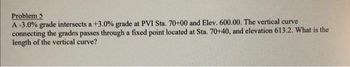 Problem 5
A-3.0% grade intersects a +3.0% grade at PVI Sta. 70+00 and Elev. 600.00. The vertical curve
connecting the grades passes through a fixed point located at Sta. 70+40, and elevation 613.2. What is the
length of the vertical curve?