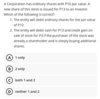 A Corporation has ordinary shares with P10 par value. A
new share of this stock is issued for P13 to an investor.
Which of the following is correct?
1. The entity will debit ordinary shares for the par value
of P10
2. The entity will debit cash for P13 and credit gain on
sale of stock for P3 if the purchaser of the stock was
already a shareholder and is simply buying additional
shares.
A
1 only
B) 2 only
C) both 1 and 2
D) neither 1 and 2
